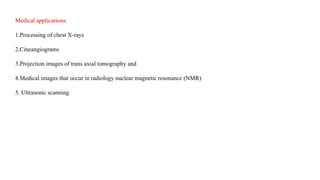 Medical applications:
1.Processing of chest X-rays
2.Cineangiograms
3.Projection images of trans axial tomography and
4.Medical images that occur in radiology nuclear magnetic resonance (NMR)
5. Ultrasonic scanning
 