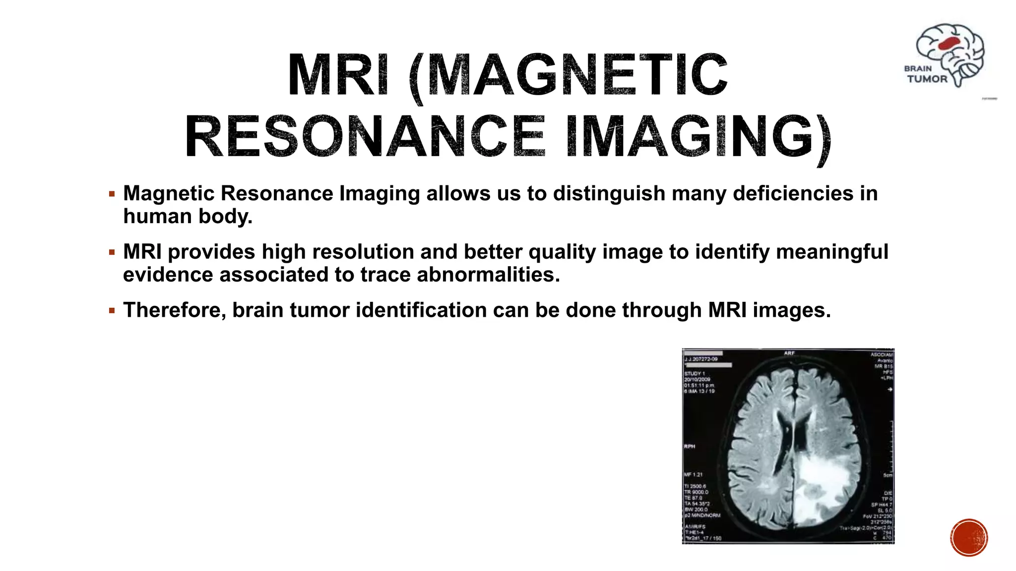  Magnetic Resonance Imaging allows us to distinguish many deficiencies in
human body.
 MRI provides high resolution and better quality image to identify meaningful
evidence associated to trace abnormalities.
 Therefore, brain tumor identification can be done through MRI images.
 