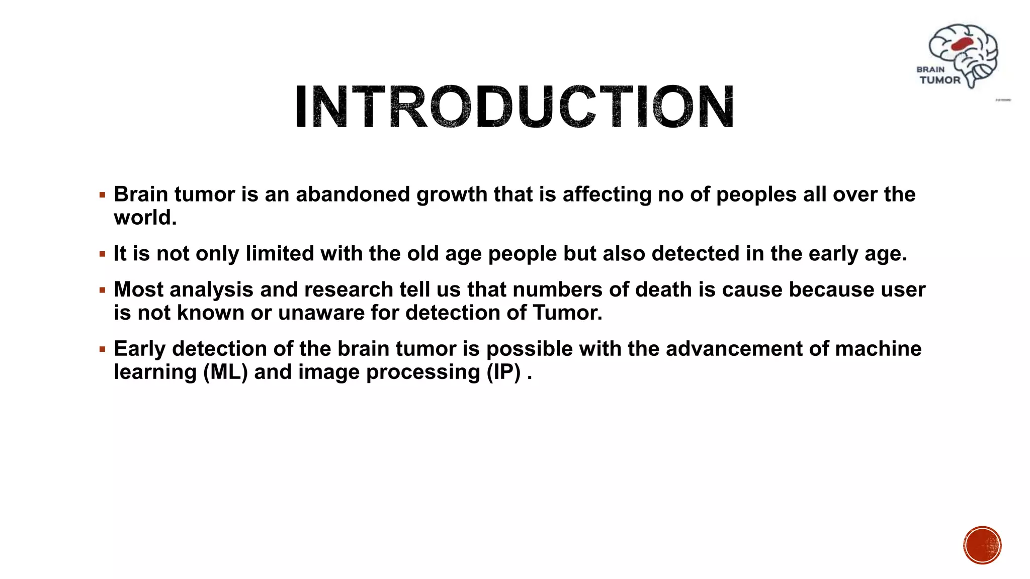  Brain tumor is an abandoned growth that is affecting no of peoples all over the
world.
 It is not only limited with the old age people but also detected in the early age.
 Most analysis and research tell us that numbers of death is cause because user
is not known or unaware for detection of Tumor.
 Early detection of the brain tumor is possible with the advancement of machine
learning (ML) and image processing (IP) .
 