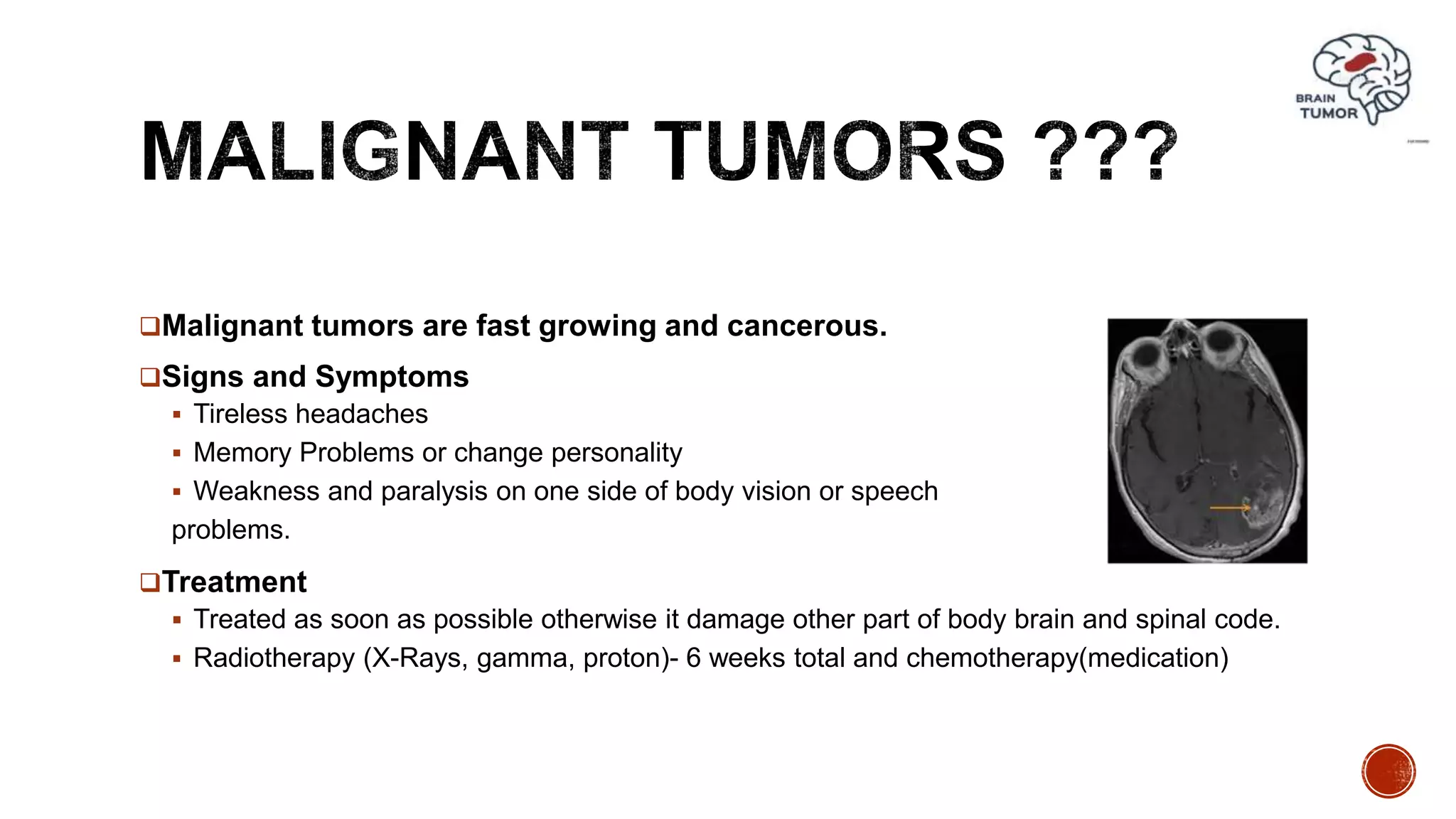 Malignant tumors are fast growing and cancerous.
Signs and Symptoms
 Tireless headaches
 Memory Problems or change personality
 Weakness and paralysis on one side of body vision or speech
problems.
Treatment
 Treated as soon as possible otherwise it damage other part of body brain and spinal code.
 Radiotherapy (X-Rays, gamma, proton)- 6 weeks total and chemotherapy(medication)
 
