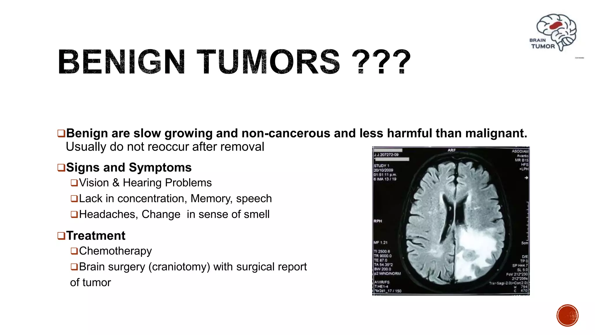 Benign are slow growing and non-cancerous and less harmful than malignant.
Usually do not reoccur after removal
Signs and Symptoms
Vision & Hearing Problems
Lack in concentration, Memory, speech
Headaches, Change in sense of smell
Treatment
Chemotherapy
Brain surgery (craniotomy) with surgical report
of tumor
 