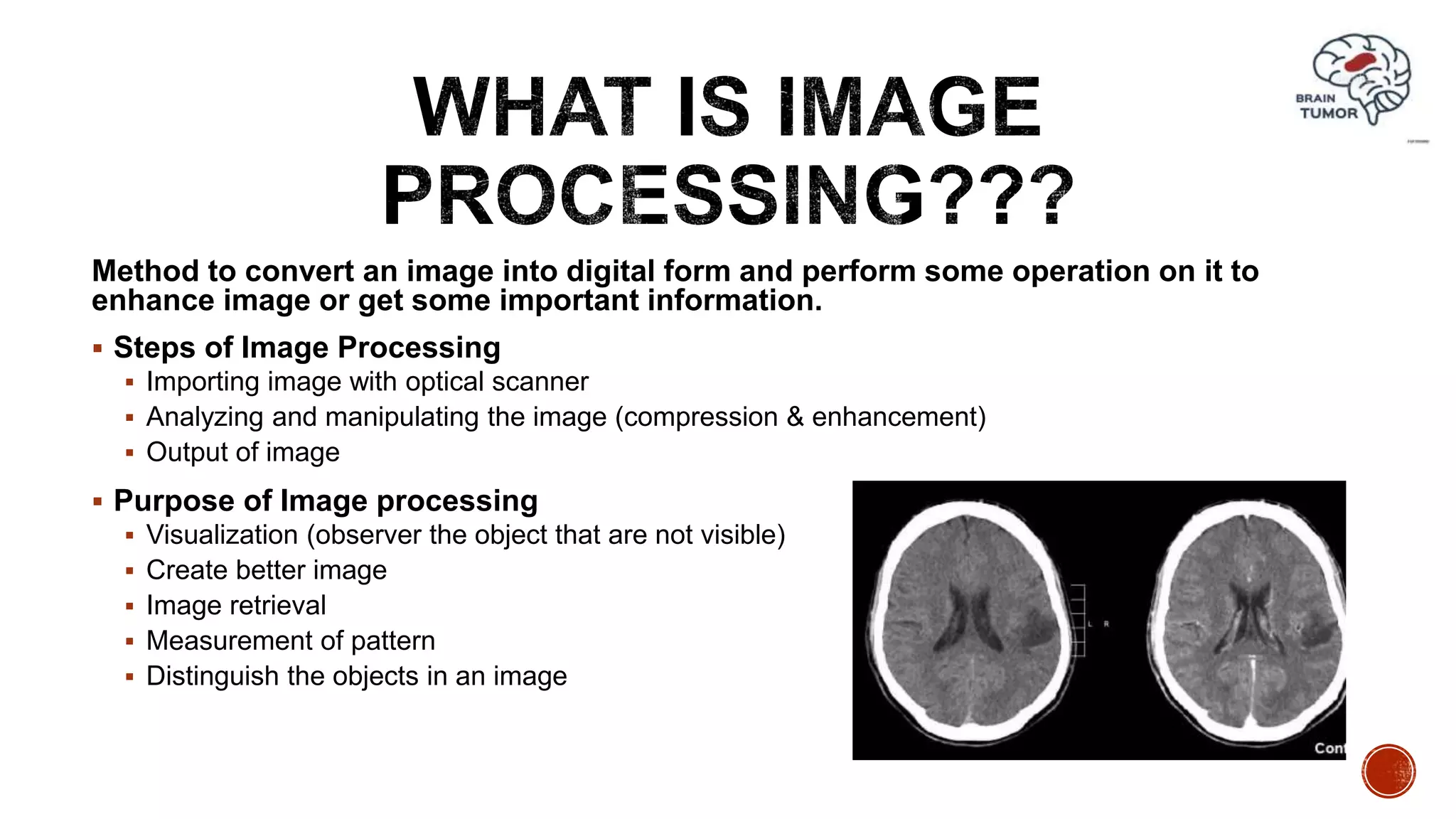 Method to convert an image into digital form and perform some operation on it to
enhance image or get some important information.
 Steps of Image Processing
 Importing image with optical scanner
 Analyzing and manipulating the image (compression & enhancement)
 Output of image
 Purpose of Image processing
 Visualization (observer the object that are not visible)
 Create better image
 Image retrieval
 Measurement of pattern
 Distinguish the objects in an image
 