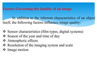 Factors Governing the Quality of an image
In addition to the inherent characteristics of an object
itself, the following factors influence image quality:
 Sensor characteristics (film types, digital systems)
 Season of the year and time of day
 Atmospheric effects
 Resolution of the imaging system and scale
 Image motion
 