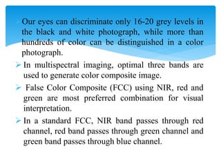 Our eyes can discriminate only 16-20 grey levels in
the black and white photograph, while more than
hundreds of color can be distinguished in a color
photograph.
 In multispectral imaging, optimal three bands are
used to generate color composite image.
 False Color Composite (FCC) using NIR, red and
green are most preferred combination for visual
interpretation.
 In a standard FCC, NIR band passes through red
channel, red band passes through green channel and
green band passes through blue channel.
 