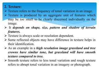 2. Texture:
 Texture refers to the frequency of tonal variation in an image.
 Texture is produced by an aggregate unit of features which
may be too small to be clearly discerned individually on the
image.
 It depends on shape, size, pattern and shadow of terrain
features.
 Texture is always scale or resolution dependent.
 Same reflected objects may have difference in texture helps in
their identification.
 As an example in a high resolution image grassland and tree
crowns have similar tone, but grassland will have smooth
texture compared to tree.
 Smooth texture refers to less tonal variation and rough texture
refers to abrupt tonal variation in an imagery or photograph.
 