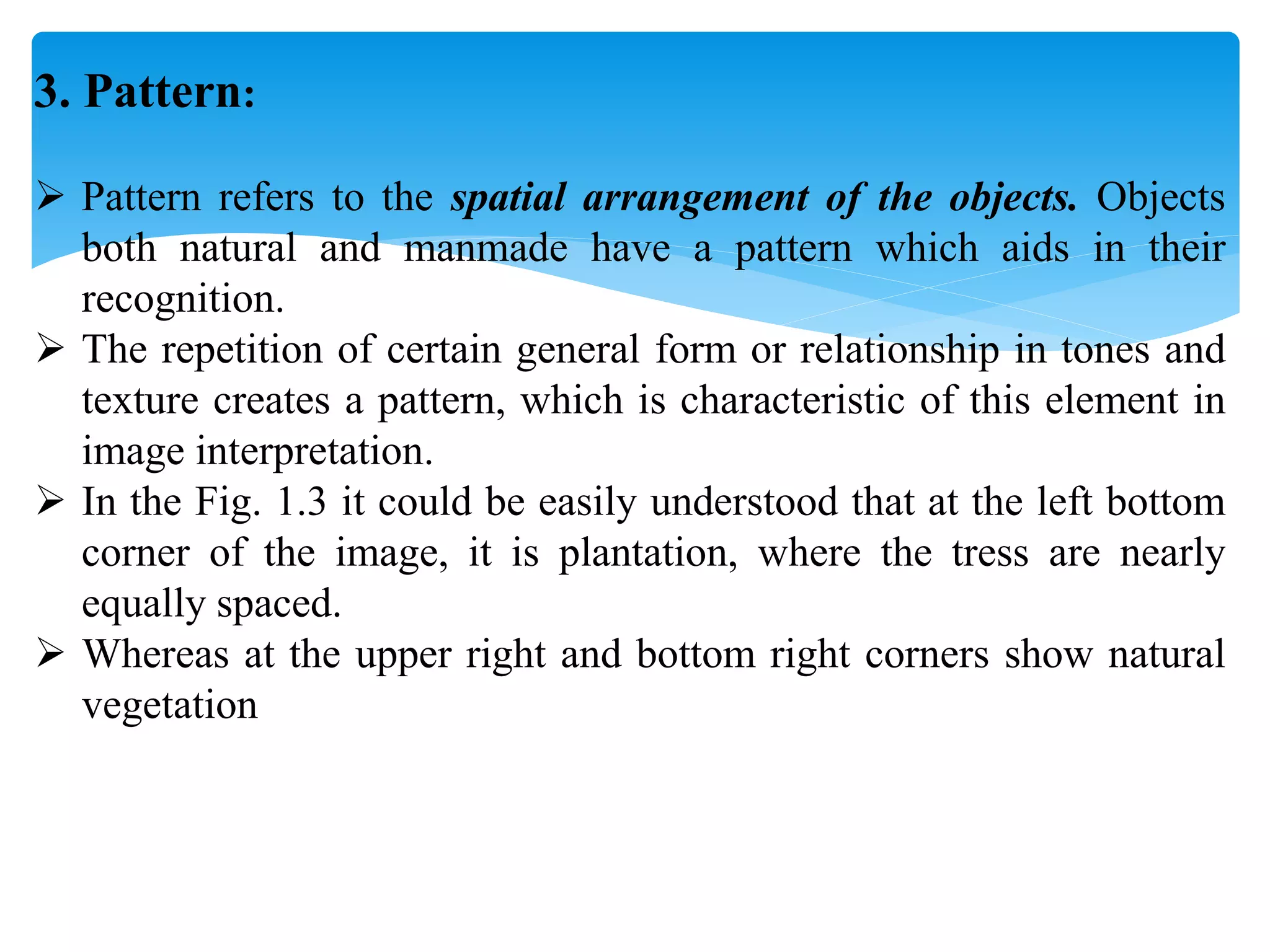 3. Pattern:
 Pattern refers to the spatial arrangement of the objects. Objects
both natural and manmade have a pattern which aids in their
recognition.
 The repetition of certain general form or relationship in tones and
texture creates a pattern, which is characteristic of this element in
image interpretation.
 In the Fig. 1.3 it could be easily understood that at the left bottom
corner of the image, it is plantation, where the tress are nearly
equally spaced.
 Whereas at the upper right and bottom right corners show natural
vegetation
 