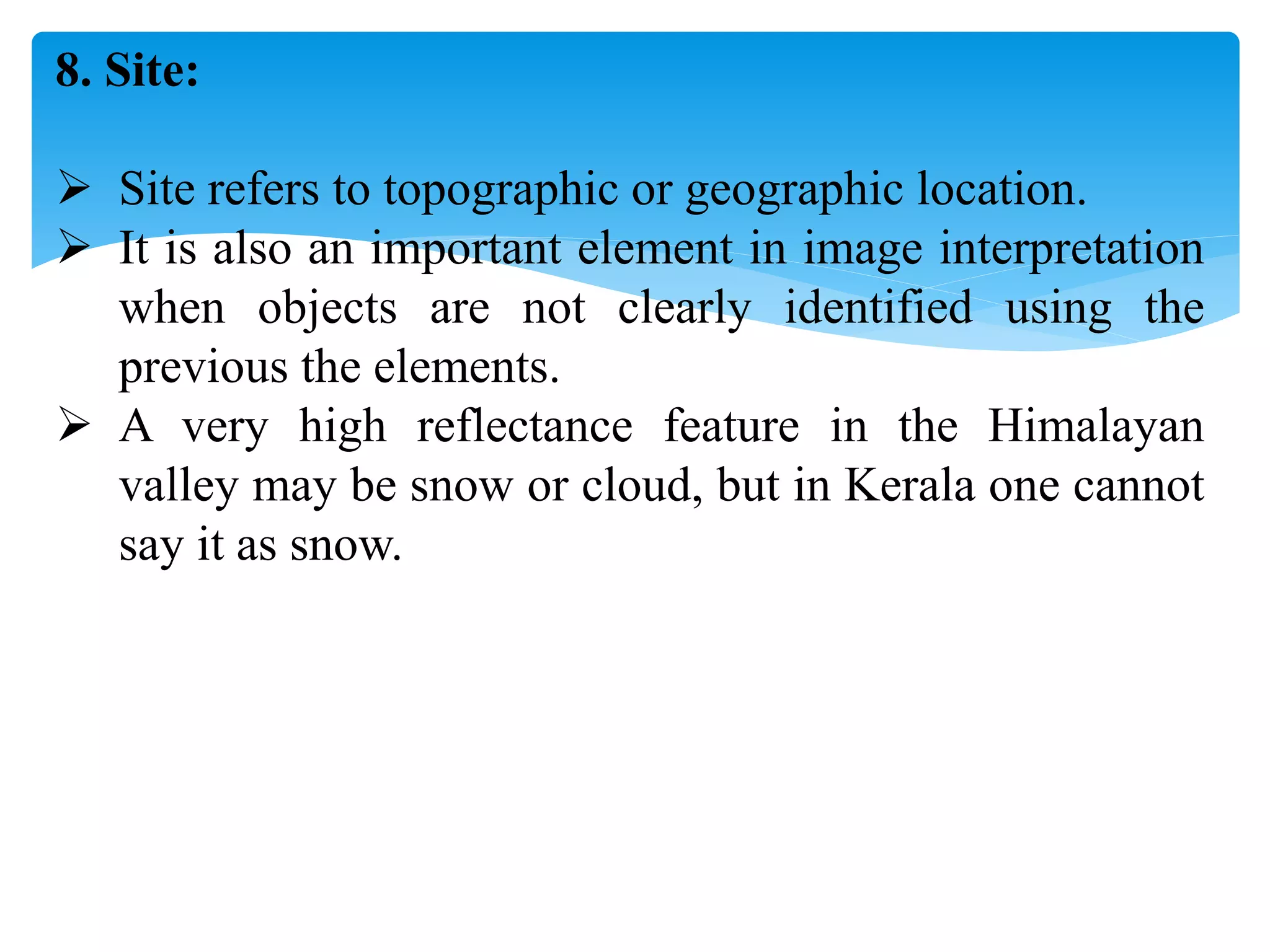8. Site:
 Site refers to topographic or geographic location.
 It is also an important element in image interpretation
when objects are not clearly identified using the
previous the elements.
 A very high reflectance feature in the Himalayan
valley may be snow or cloud, but in Kerala one cannot
say it as snow.
 