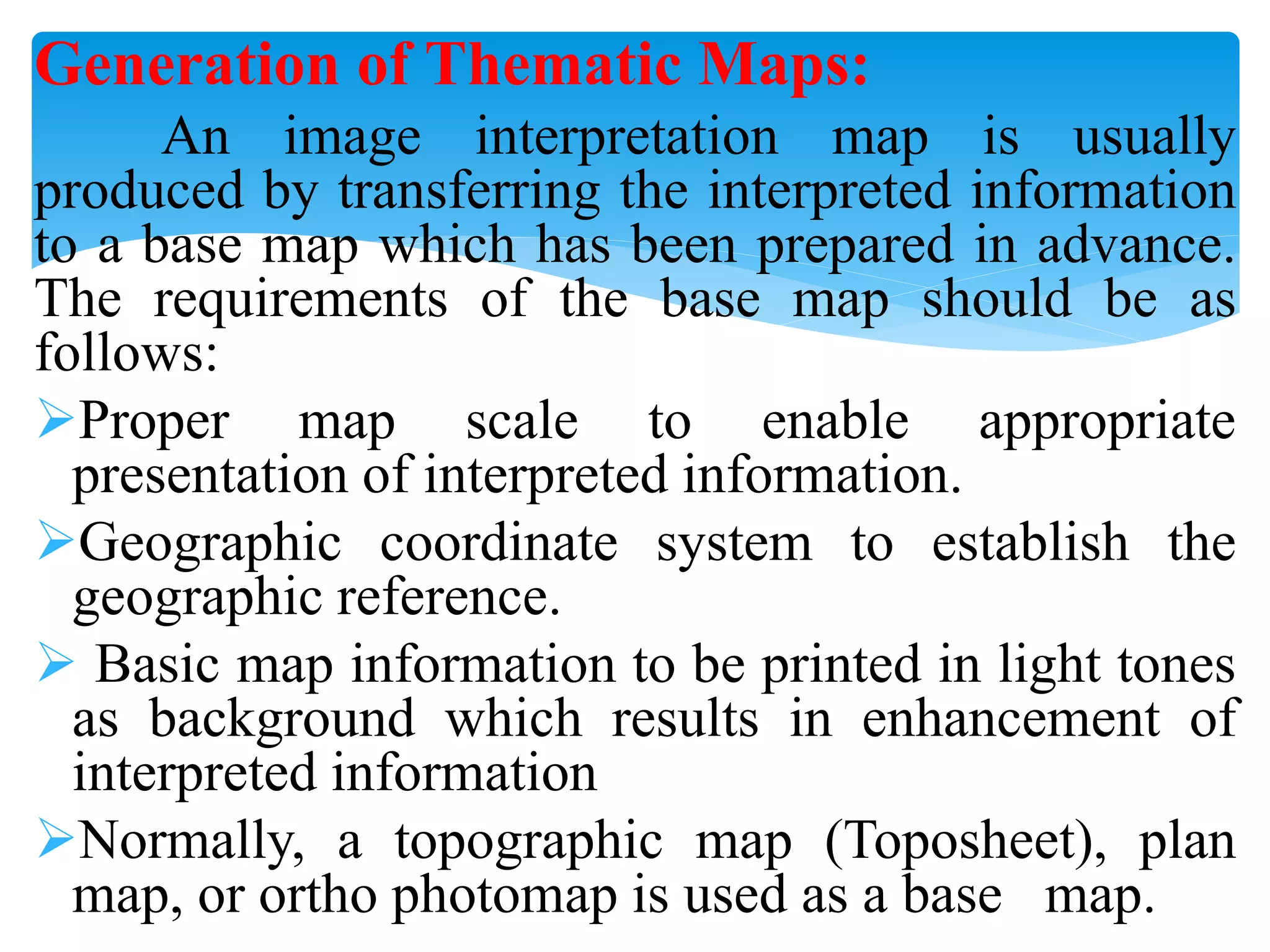 Generation of Thematic Maps:
An image interpretation map is usually
produced by transferring the interpreted information
to a base map which has been prepared in advance.
The requirements of the base map should be as
follows:
Proper map scale to enable appropriate
presentation of interpreted information.
Geographic coordinate system to establish the
geographic reference.
 Basic map information to be printed in light tones
as background which results in enhancement of
interpreted information
Normally, a topographic map (Toposheet), plan
map, or ortho photomap is used as a base map.
 