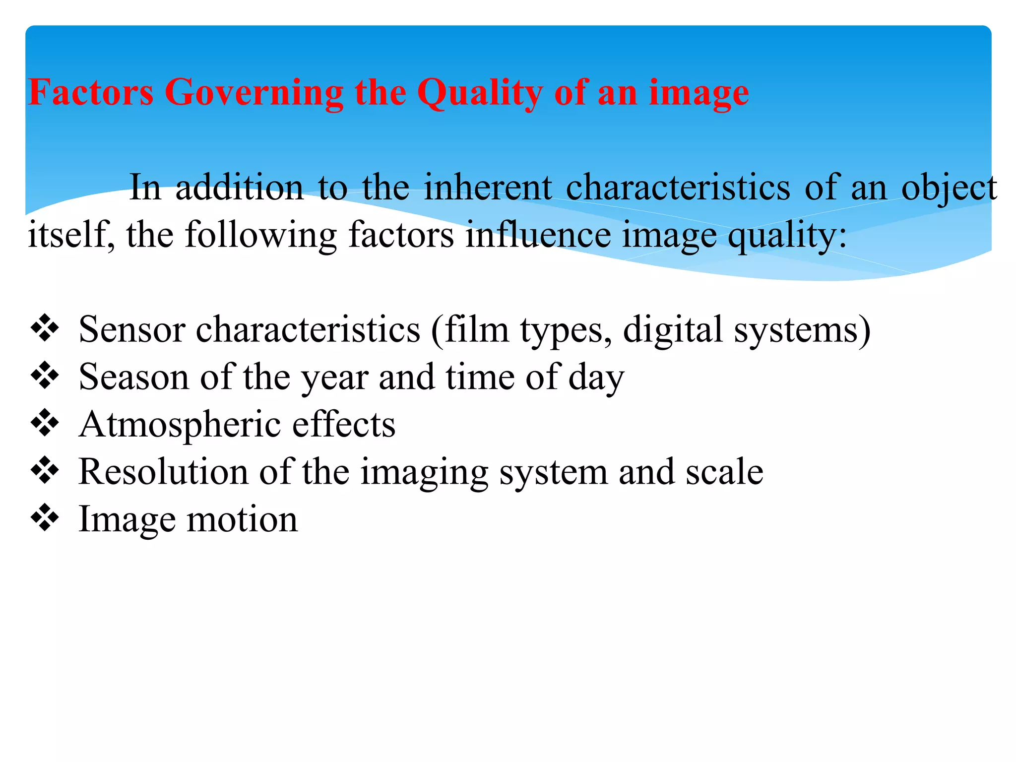 Factors Governing the Quality of an image
In addition to the inherent characteristics of an object
itself, the following factors influence image quality:
 Sensor characteristics (film types, digital systems)
 Season of the year and time of day
 Atmospheric effects
 Resolution of the imaging system and scale
 Image motion
 