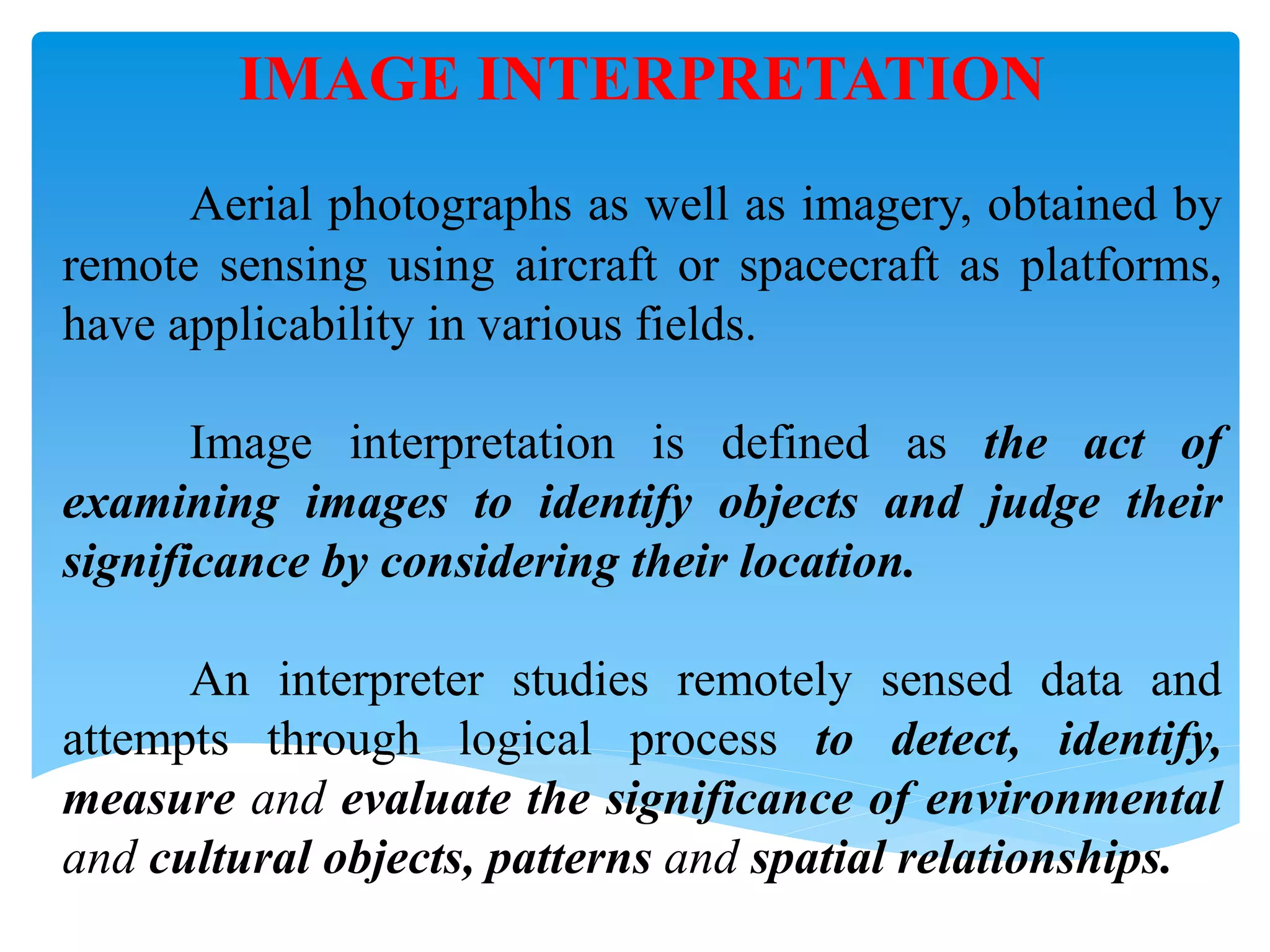 IMAGE INTERPRETATION
Aerial photographs as well as imagery, obtained by
remote sensing using aircraft or spacecraft as platforms,
have applicability in various fields.
Image interpretation is defined as the act of
examining images to identify objects and judge their
significance by considering their location.
An interpreter studies remotely sensed data and
attempts through logical process to detect, identify,
measure and evaluate the significance of environmental
and cultural objects, patterns and spatial relationships.
 
