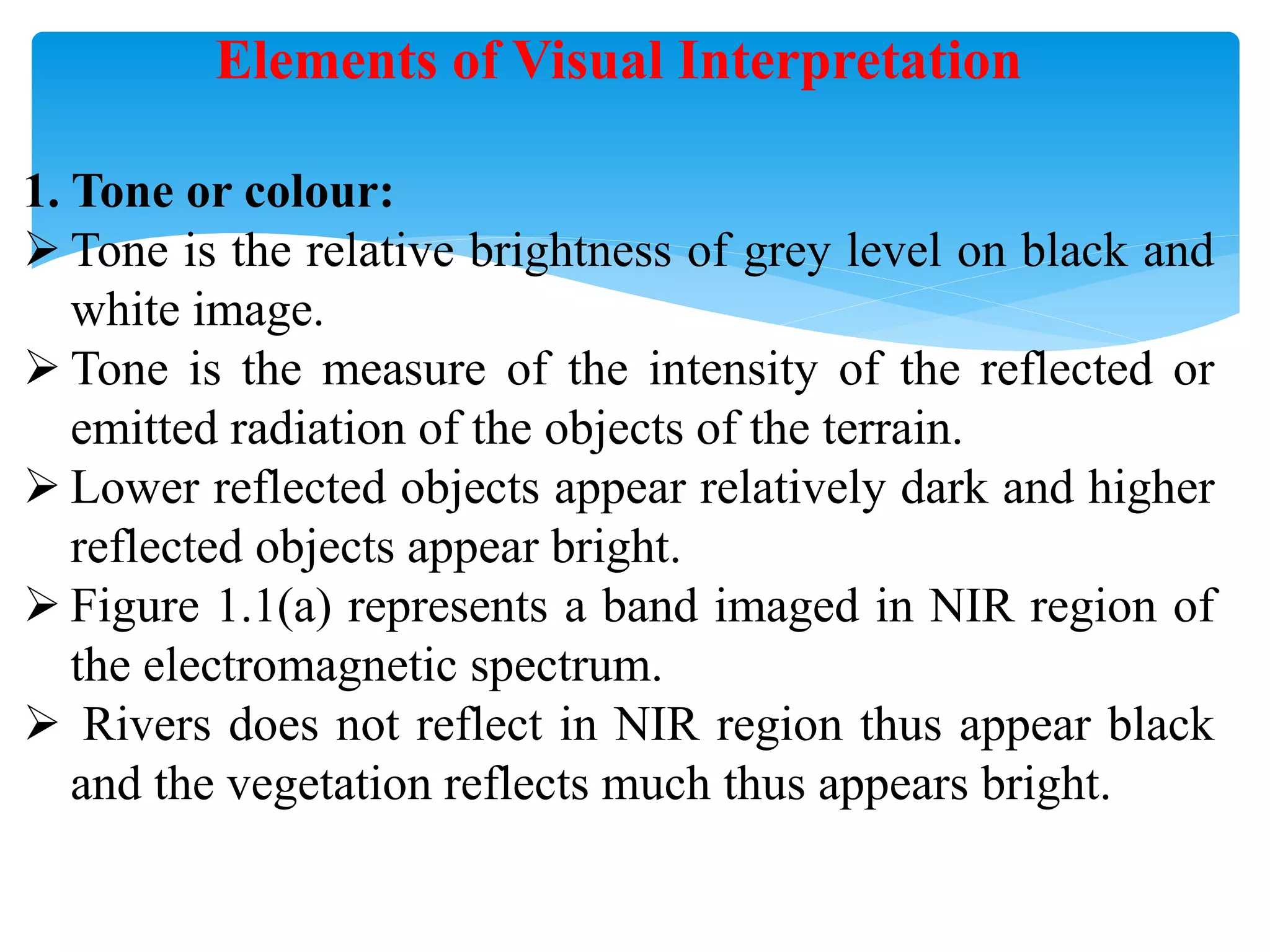 Elements of Visual Interpretation
1. Tone or colour:
 Tone is the relative brightness of grey level on black and
white image.
 Tone is the measure of the intensity of the reflected or
emitted radiation of the objects of the terrain.
 Lower reflected objects appear relatively dark and higher
reflected objects appear bright.
 Figure 1.1(a) represents a band imaged in NIR region of
the electromagnetic spectrum.
 Rivers does not reflect in NIR region thus appear black
and the vegetation reflects much thus appears bright.
 