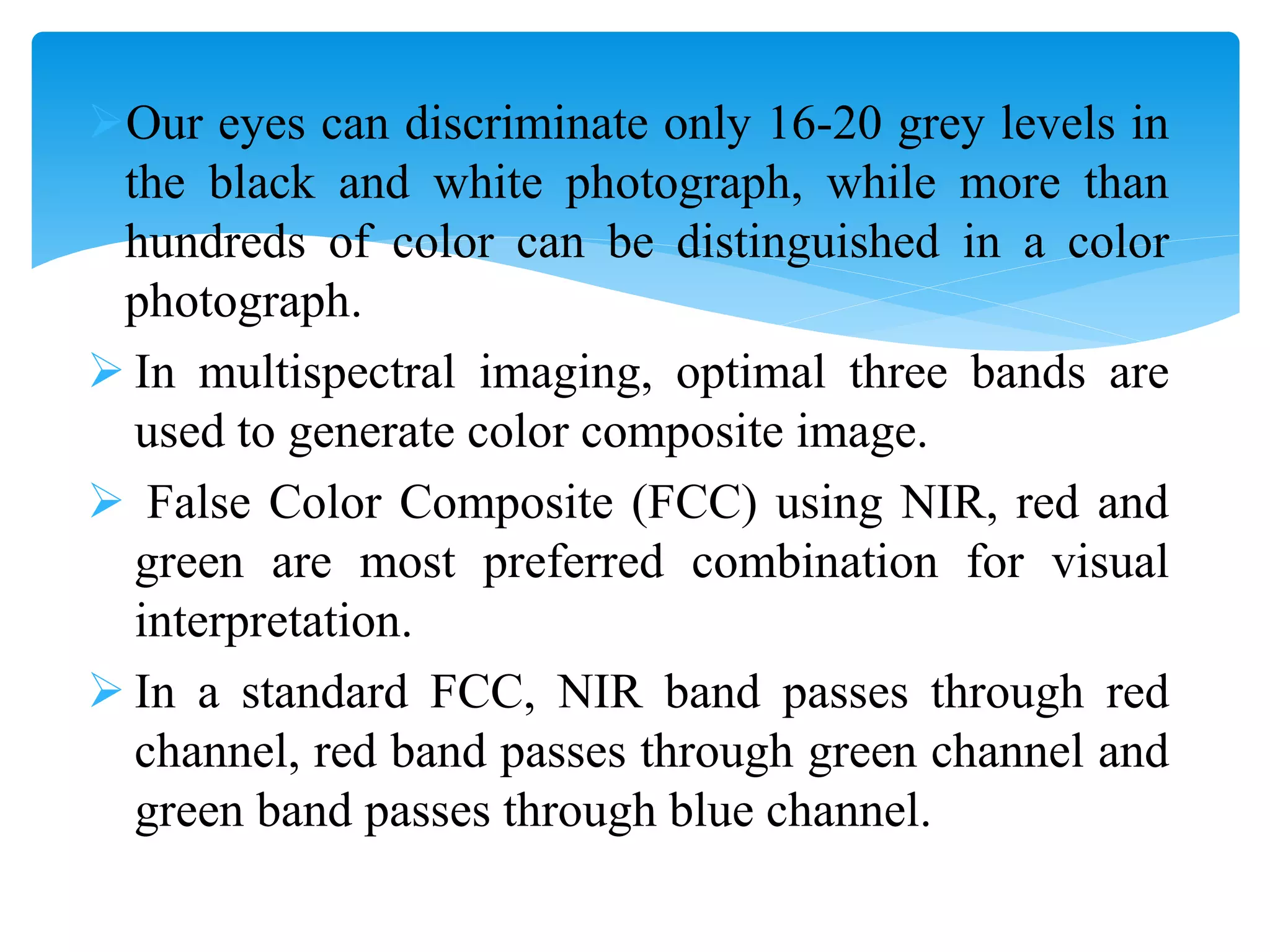 Our eyes can discriminate only 16-20 grey levels in
the black and white photograph, while more than
hundreds of color can be distinguished in a color
photograph.
 In multispectral imaging, optimal three bands are
used to generate color composite image.
 False Color Composite (FCC) using NIR, red and
green are most preferred combination for visual
interpretation.
 In a standard FCC, NIR band passes through red
channel, red band passes through green channel and
green band passes through blue channel.
 