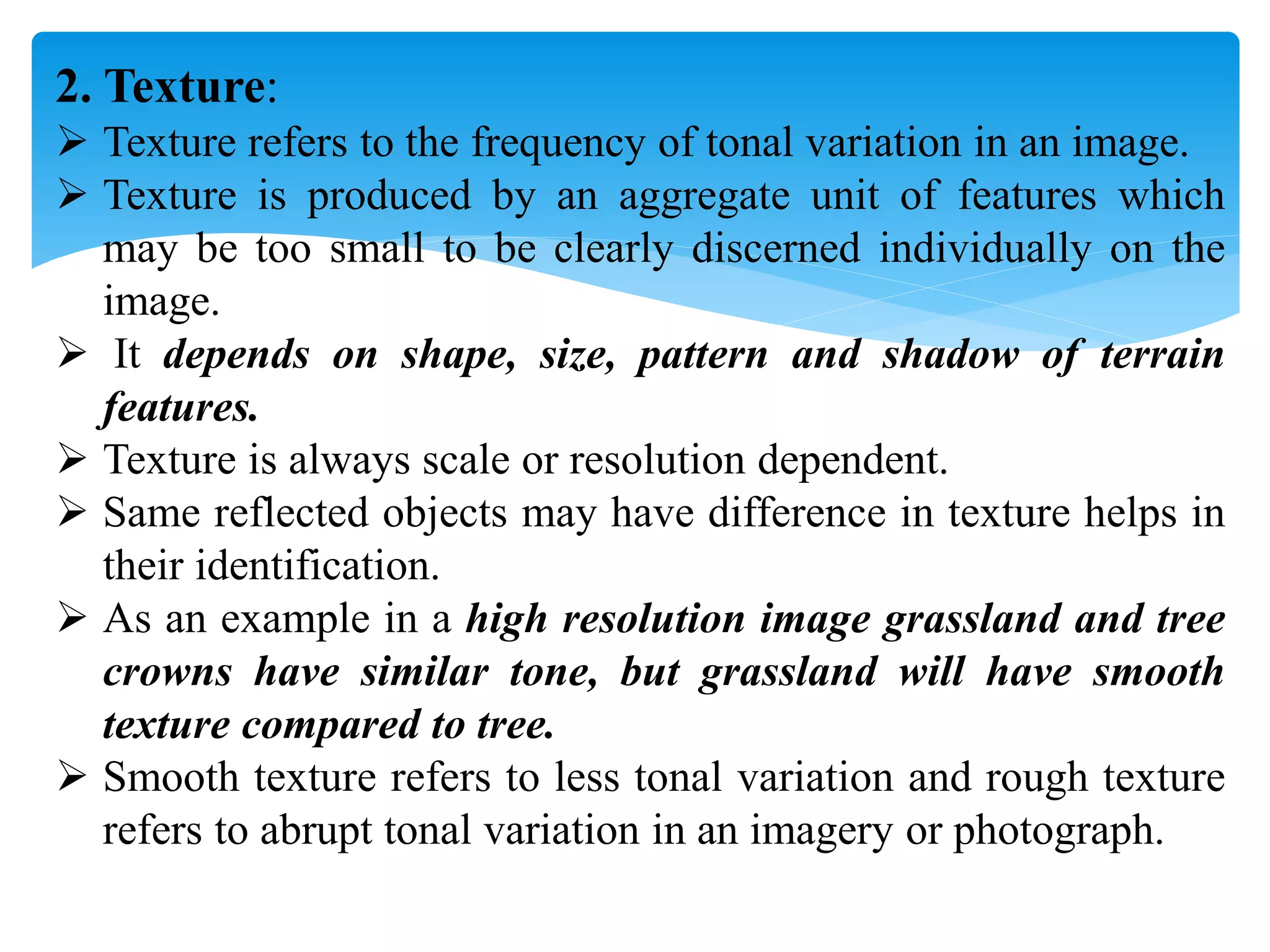 2. Texture:
 Texture refers to the frequency of tonal variation in an image.
 Texture is produced by an aggregate unit of features which
may be too small to be clearly discerned individually on the
image.
 It depends on shape, size, pattern and shadow of terrain
features.
 Texture is always scale or resolution dependent.
 Same reflected objects may have difference in texture helps in
their identification.
 As an example in a high resolution image grassland and tree
crowns have similar tone, but grassland will have smooth
texture compared to tree.
 Smooth texture refers to less tonal variation and rough texture
refers to abrupt tonal variation in an imagery or photograph.
 