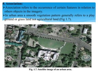 8. Association:
Association refers to the occurrence of certain features in relation to
others objects in the imagery.
In urban area a smooth vegetation pattern generally refers to a play
ground or grass land not agricultural land (Fig 1.7).
Fig. 1.7. Satellite image of an urban area.
 