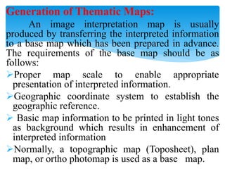 Generation of Thematic Maps:
An image interpretation map is usually
produced by transferring the interpreted information
to a base map which has been prepared in advance.
The requirements of the base map should be as
follows:
Proper map scale to enable appropriate
presentation of interpreted information.
Geographic coordinate system to establish the
geographic reference.
 Basic map information to be printed in light tones
as background which results in enhancement of
interpreted information
Normally, a topographic map (Toposheet), plan
map, or ortho photomap is used as a base map.
 