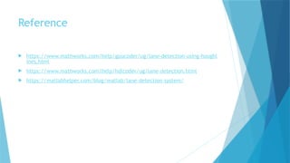 Reference
 https://www.mathworks.com/help/gpucoder/ug/lane-detection-using-houghl
ines.html
 https://www.mathworks.com/help/hdlcoder/ug/lane-detection.html
 https://matlabhelper.com/blog/matlab/lane-detection-system/
 