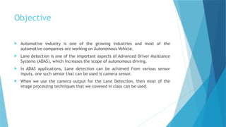 Objective
 Automotive industry is one of the growing industries and most of the
automotive companies are working on Autonomous Vehicle.
 Lane detection is one of the important aspects of Advanced Driver Assistance
Systems (ADAS), which increases the scope of autonomous driving.
 In ADAS applications, Lane detection can be achieved from various sensor
inputs, one such sensor that can be used is camera sensor.
 When we use the camera output for the Lane Detection, then most of the
image processing techniques that we covered in class can be used.
 