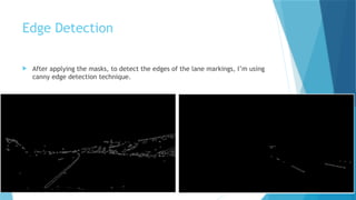 Edge Detection
 After applying the masks, to detect the edges of the lane markings, I’m using
canny edge detection technique.
 