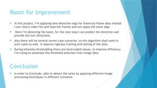 Room for Improvement
 In this project, I’m applying lane detection algo for frame-by-frame data instead
I can read a video file and read the frames and can apply the same algo.
 Here I’m detecting the lanes, for the next step I can predict the direction and
provide the turn directions.
 Also there will be several corner case scenarios, so this algorithm shall work in
such cases as well, it requires rigorous training and testing of the data.
 During Intensity thresholding there are hard-coded values, to improve efficiency
I’m trying to automate the threshold selection from image data.
Conclusion
 In order to Conclude, able to detect the lanes by applying different image
processing techniques in different scenarios.
 