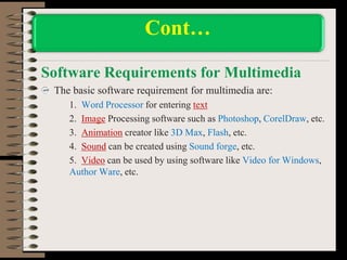 Software Requirements for Multimedia
The basic software requirement for multimedia are:
1. Word Processor for entering text
2. Image Processing software such as Photoshop, CorelDraw, etc.
3. Animation creator like 3D Max, Flash, etc.
4. Sound can be created using Sound forge, etc.
5. Video can be used by using software like Video for Windows,
Author Ware, etc.
Cont…
 