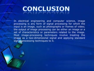 In electrical engineering and computer science, image
processing is any form of signal processing for which the
input is an image, such as photographs or frames of video;
the output of image processing can be either an image or a
set of characteristics or parameters related to the image.
Most image-processing techniques involve treating the
image as a two-dimensional signal and applying standard
signal-processing techniques to it.
 