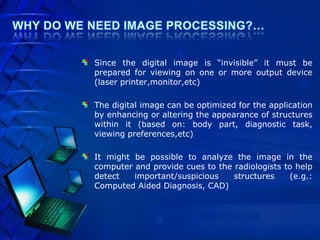 Since the digital image is “invisible” it must be
prepared for viewing on one or more output device
(laser printer,monitor,etc)

The digital image can be optimized for the application
by enhancing or altering the appearance of structures
within it (based on: body part, diagnostic task,
viewing preferences,etc)

It might be possible to analyze the image in the
computer and provide cues to the radiologists to help
detect   important/suspicious    structures    (e.g.:
Computed Aided Diagnosis, CAD)
 