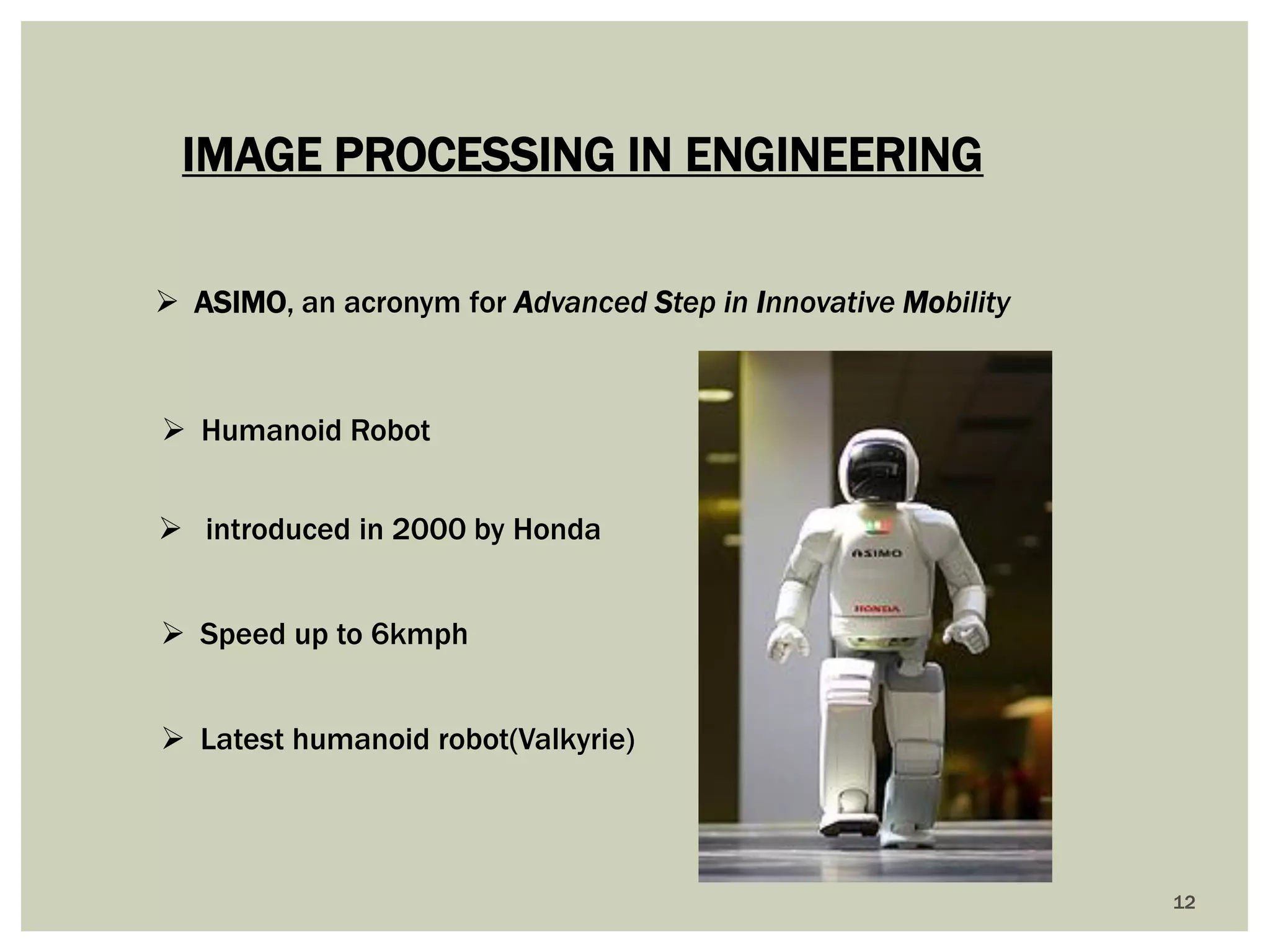 12 
IMAGE PROCESSING IN ENGINEERING 
ASIMO, an acronym for Advanced Step in Innovative Mobility 
Humanoid Robot 
Speed up to 6kmph 
 introduced in 2000 by Honda 
Latest humanoid robot(Valkyrie)  