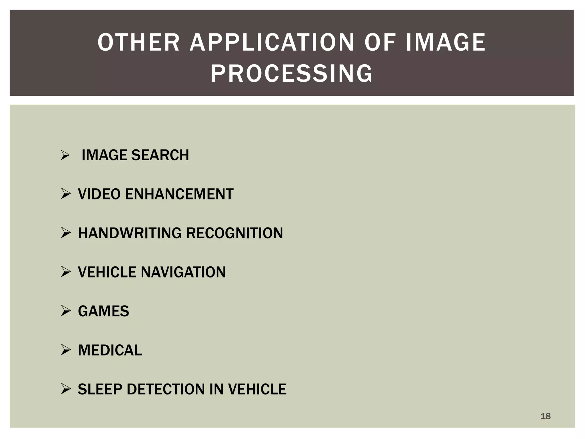 18 
OTHER APPLICATION OF IMAGE PROCESSING 
 IMAGE SEARCH 
VIDEO ENHANCEMENT 
HANDWRITING RECOGNITION 
VEHICLE NAVIGATION 
GAMES 
MEDICAL 
SLEEP DETECTION IN VEHICLE  