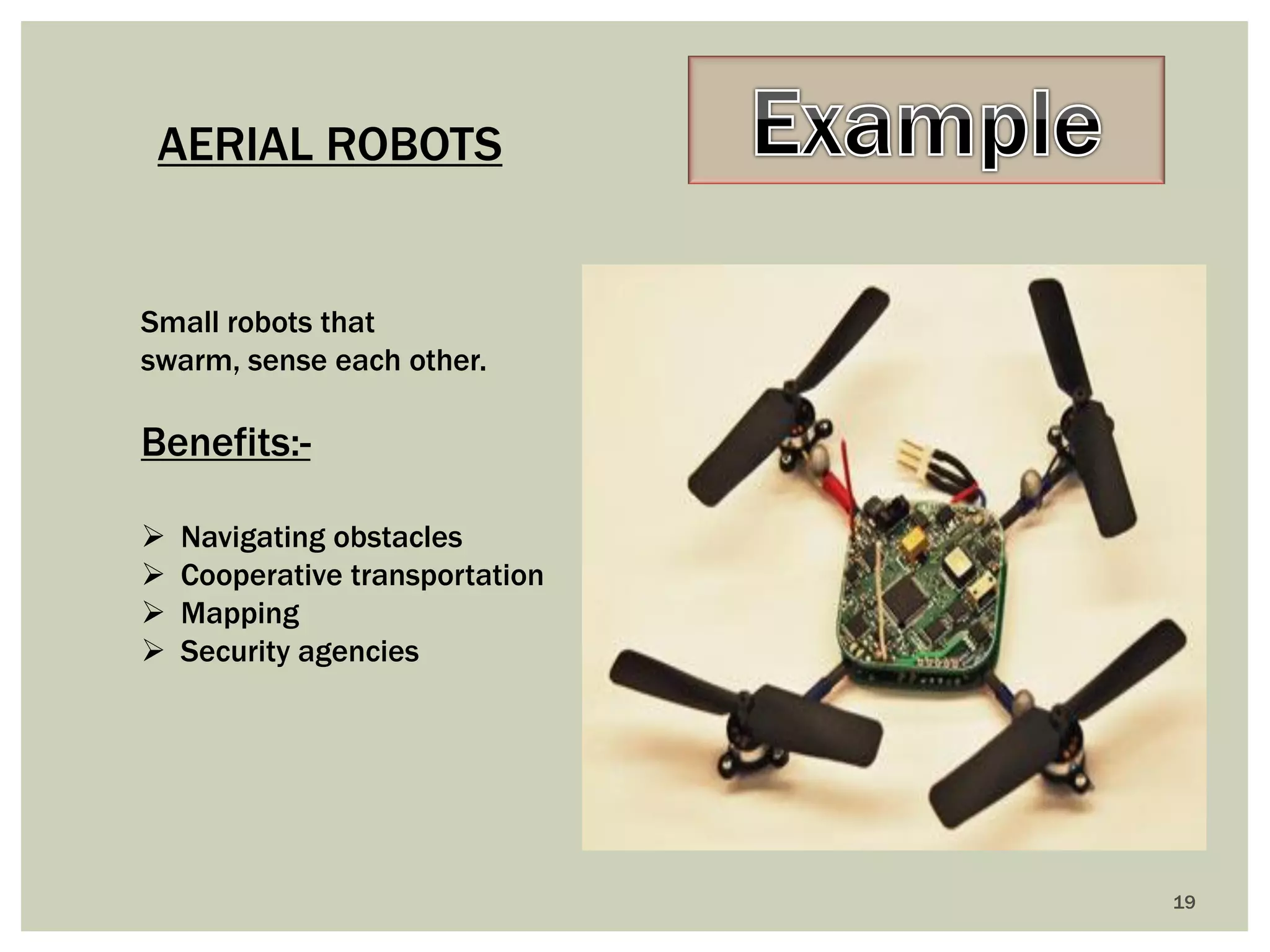 19 
AERIAL ROBOTS 
Small robots that swarm, sense each other. 
Benefits:- 
Navigating obstacles 
Cooperative transportation 
Mapping 
Security agencies  