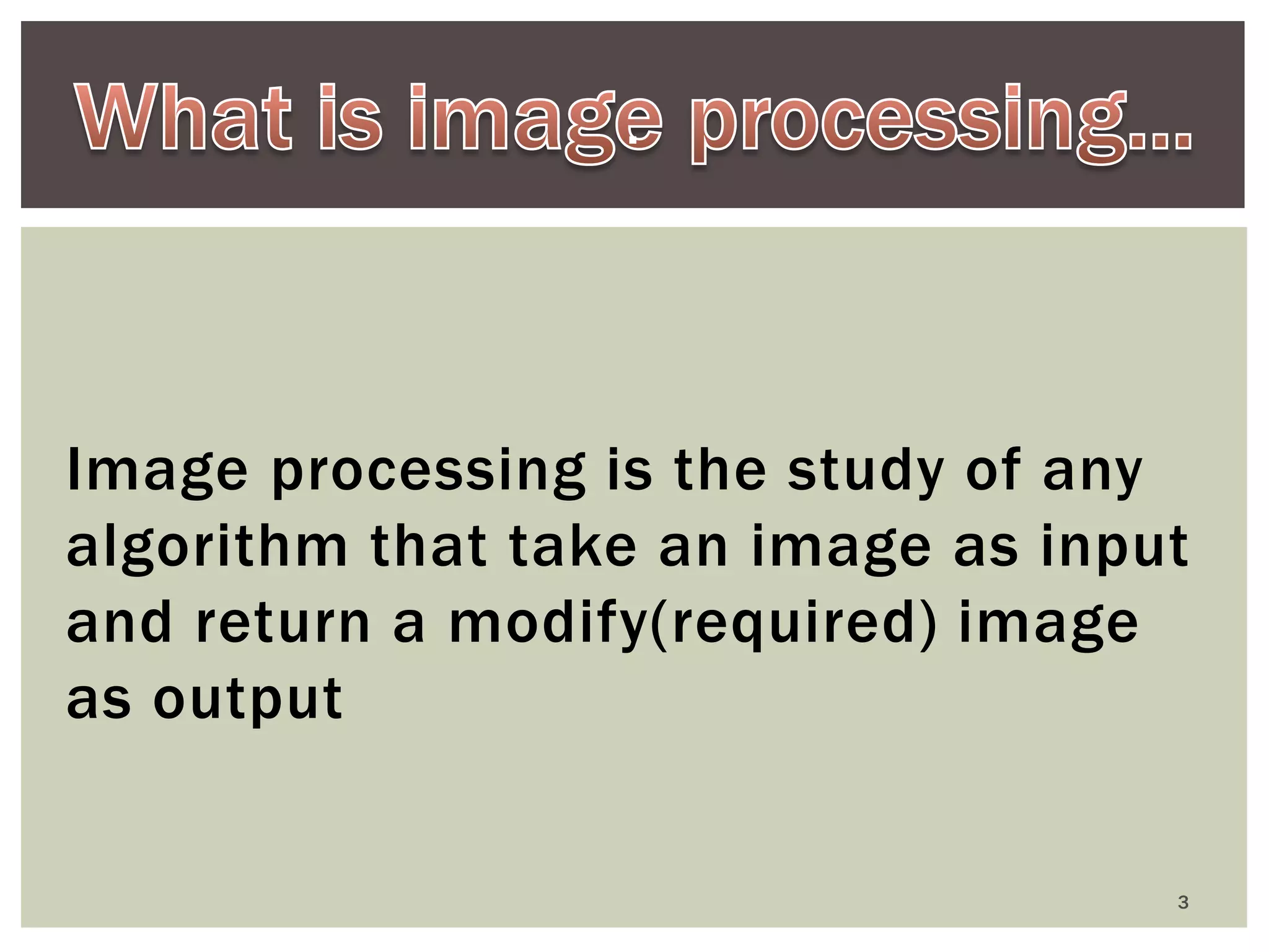 . 
Image processing is the study of any algorithm that take an image as input and return a modify(required) image as output 
3  