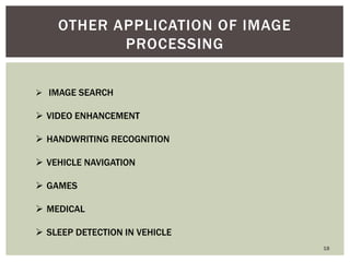 18 
OTHER APPLICATION OF IMAGE PROCESSING 
 IMAGE SEARCH 
VIDEO ENHANCEMENT 
HANDWRITING RECOGNITION 
VEHICLE NAVIGATION 
GAMES 
MEDICAL 
SLEEP DETECTION IN VEHICLE  