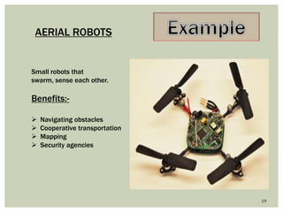 19 
AERIAL ROBOTS 
Small robots that swarm, sense each other. 
Benefits:- 
Navigating obstacles 
Cooperative transportation 
Mapping 
Security agencies  