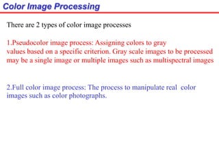 Color Image Processing
There are 2 types of color image processes
1.Pseudocolor image process: Assigning colors to gray
values based on a specific criterion. Gray scale images to be processed
may be a single image or multiple images such as multispectral images
2.Full color image process: The process to manipulate real color
images such as color photographs.
 
