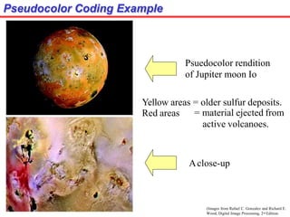 Pseudocolor Coding Example
Psuedocolor rendition
of Jupiter moon Io
Yellow areas = older sulfur deposits.
Aclose-up
Red areas = material ejected from
active volcanoes.
(Images from Rafael C. Gonzalez and Richard E.
Wood, Digital Image Processing, 2nd Edition.
 