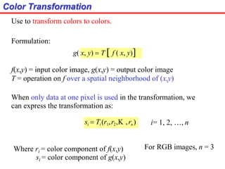 Color Transformation
Use to transform colors to colors.
Formulation:
g( x, y)  T  f ( x, y)
f(x,y) = input color image, g(x,y) = output color image
T = operation on f over a spatial neighborhood of (x,y)
When only data at one pixel is used in the transformation, we
can express the transformation as:
si  Ti (r1,r2, ,rn) i= 1, 2, …, n
Where ri = color component of f(x,y)
si = color component of g(x,y)
For RGB images, n = 3
 