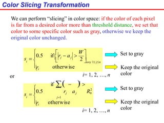 Color Slicing Transformation



otherwise
any 1 jn
i


ri
 W 
s  0.5 if  rj  aj 
2 
We can perform “slicing” in color space: if the color of each pixel
is far from a desired color more than threshold distance, we set that
color to some specific color such as gray, otherwise we keep the
original color unchanged.
i= 1, 2, …, n
or


otherwise
2
j1
i


ri
if   2

n
rj aj R0
s  0.5
Set to gray
Keep the original
color
Set to gray
Keep the original
color
i= 1, 2, …, n
 