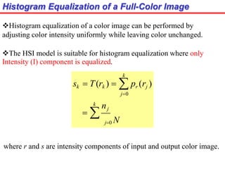 Histogram Equalization of a Full-Color Image
Histogram equalization of a color image can be performed by
adjusting color intensity uniformly while leaving color unchanged.
The HSI model is suitable for histogram equalization where only
Intensity (I) component is equalized.
 
k
k
nj
sk  T(rk )   pr (rj )
j0
j0 N
where r and s are intensity components of input and output color image.
 