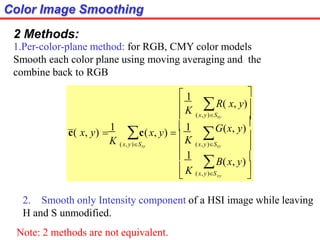 Color Image Smoothing
2 Methods:
1.Per-color-plane method: for RGB, CMY color models
Smooth each color plane using moving averaging and the
combine back to RGB
2. Smooth only Intensity component of a HSI image while leaving
H and S unmodified.
Note: 2 methods are not equivalent.





 


xy
K

K
K
 K (x, y)S
(x,y)Sxy
(x,y)Sxy
(x,y)Sxy
B(x, y)
 1

G(x, y)



R( x, y)
 1
c(x, y) 
 1
c( x, y) 
1
 