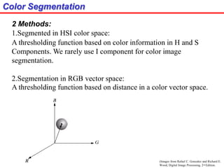Color Segmentation
2 Methods:
1.Segmented in HSI color space:
A thresholding function based on color information in H and S
Components. We rarely use I component for color image
segmentation.
2.Segmentation in RGB vector space:
A thresholding function based on distance in a color vector space.
(Images from Rafael C. Gonzalez and Richard E.
Wood, Digital Image Processing, 2nd Edition.
 