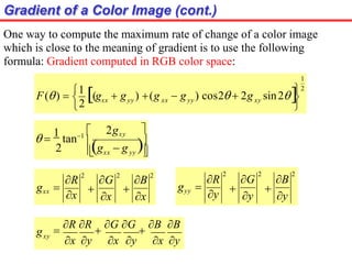 Gradient of a Color Image (cont.)
One way to compute the maximum rate of change of a color image
which is close to the meaning of gradient is to use the following
formula: Gradient computed in RGB color space:
1
2




2 yy xy
xx yy xx  g ) cos2  2g sin2
 g ) (g
F()  1
(g 



 yy
xx
2gxy
2

g  g
 
1
tan1 
R
2
G
2
B
2

x

x
gxx 
x
R
2
G
2
B
2

y

y
gyy 
y
gxy

R R

G G

B B
x y x y x y
 
