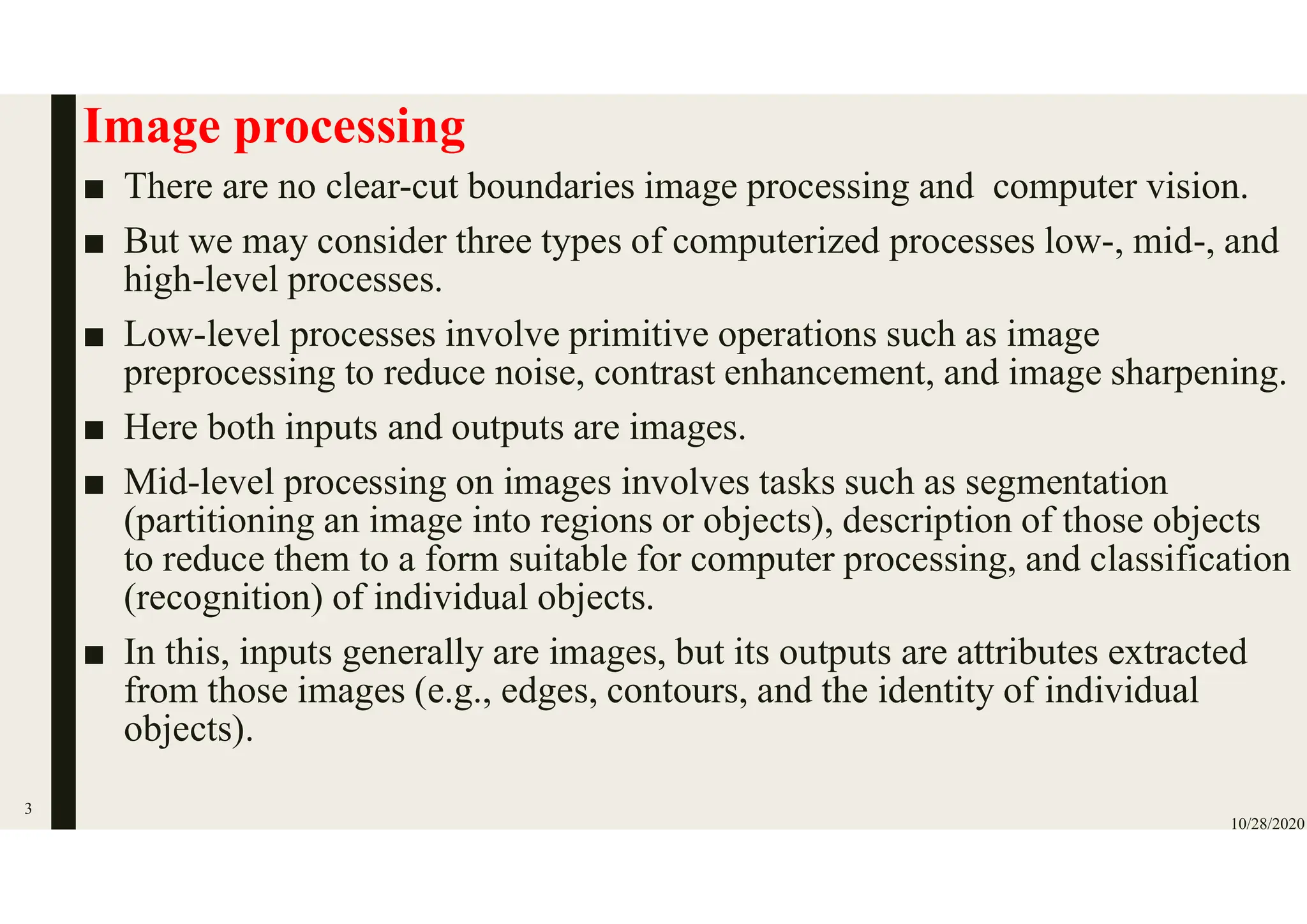 Image processing
■ There are no clear-cut boundaries image processing and computer vision.
■ But we may consider three types of computerized processes low-, mid-, and
high-level processes.
■ Low-level processes involve primitive operations such as image
preprocessing to reduce noise, contrast enhancement, and image sharpening.
■ Here both inputs and outputs are images.
■ Mid-level processing on images involves tasks such as segmentation
(partitioning an image into regions or objects), description of those objects
to reduce them to a form suitable for computer processing, and classification
(recognition) of individual objects.
■ In this, inputs generally are images, but its outputs are attributes extracted
from those images (e.g., edges, contours, and the identity of individual
objects).
10/28/2020
3
 