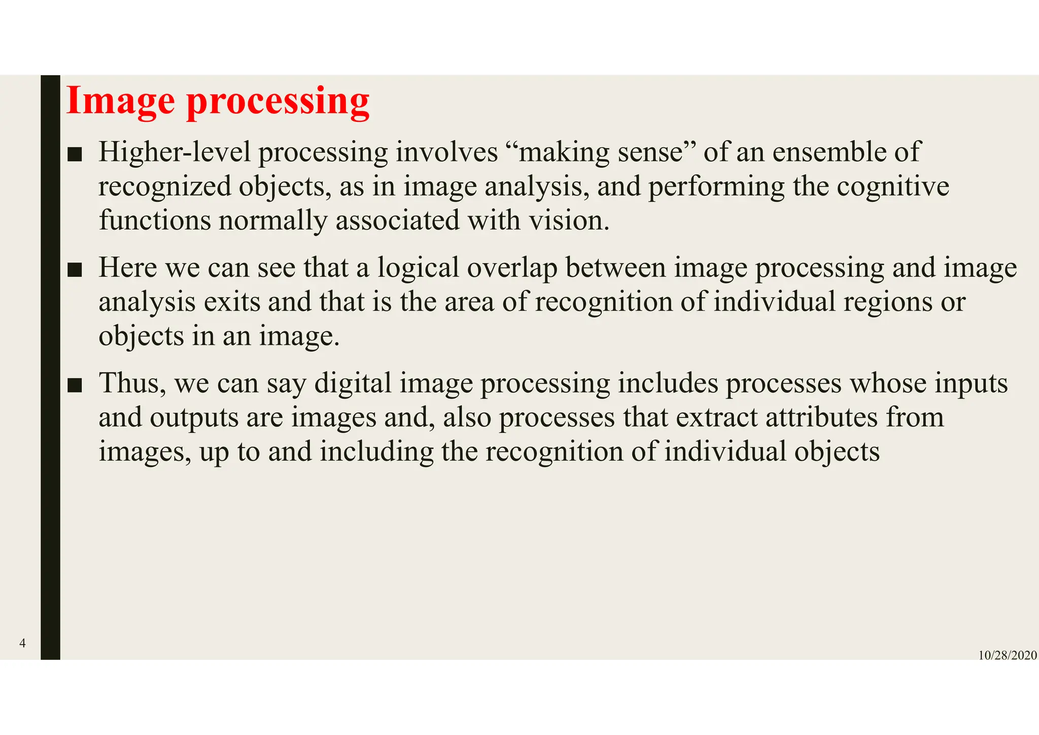 Image processing
■ Higher-level processing involves “making sense” of an ensemble of
recognized objects, as in image analysis, and performing the cognitive
functions normally associated with vision.
■ Here we can see that a logical overlap between image processing and image
analysis exits and that is the area of recognition of individual regions or
objects in an image.
■ Thus, we can say digital image processing includes processes whose inputs
and outputs are images and, also processes that extract attributes from
images, up to and including the recognition of individual objects
10/28/2020
4
 