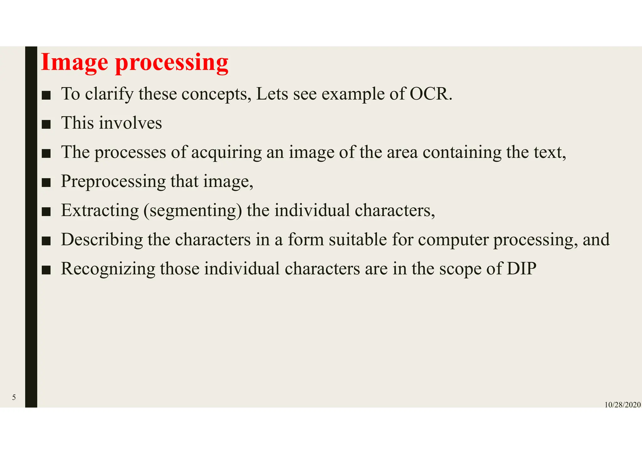 Image processing
■ To clarify these concepts, Lets see example of OCR.
■ This involves
■ The processes of acquiring an image of the area containing the text,
■ Preprocessing that image,
■ Extracting (segmenting) the individual characters,
■ Describing the characters in a form suitable for computer processing, and
■ Recognizing those individual characters are in the scope of DIP
10/28/2020
5
 