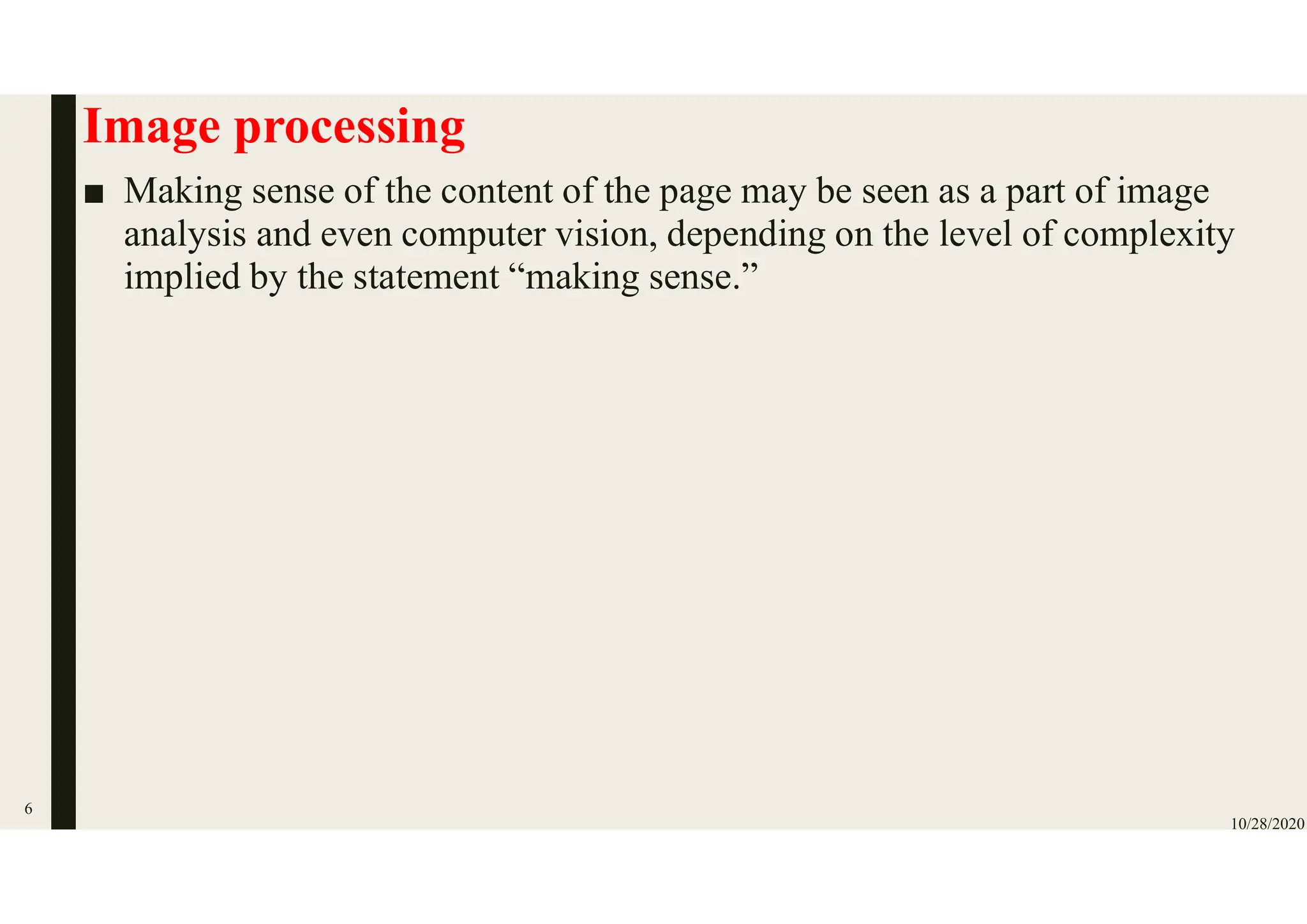Image processing
■ Making sense of the content of the page may be seen as a part of image
analysis and even computer vision, depending on the level of complexity
implied by the statement “making sense.”
10/28/2020
6
 