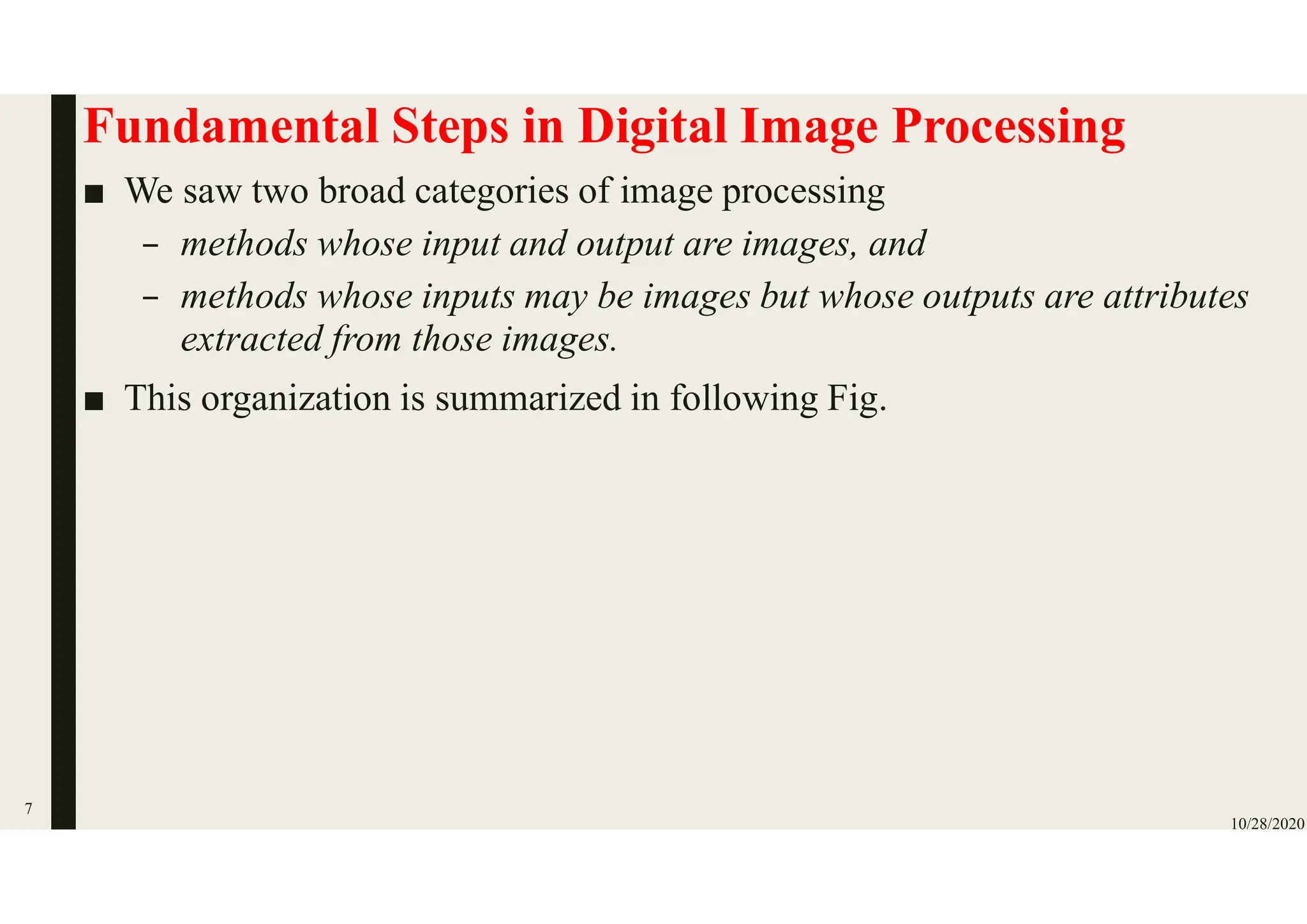Fundamental Steps in Digital Image Processing
■ We saw two broad categories of image processing
– methods whose input and output are images, and
– methods whose inputs may be images but whose outputs are attributes
extracted from those images.
■ This organization is summarized in following Fig.
10/28/2020
7
 