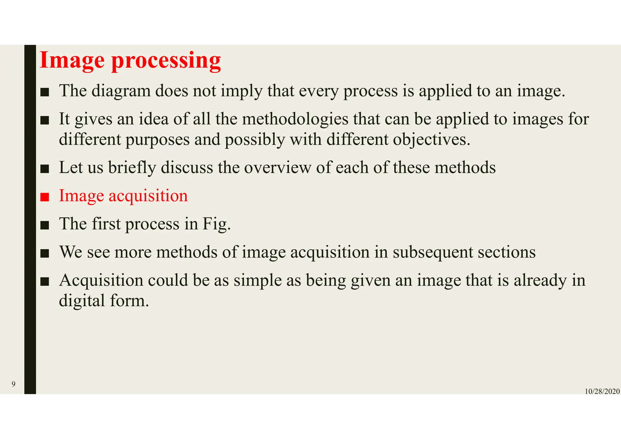 Image processing
■ The diagram does not imply that every process is applied to an image.
■ It gives an idea of all the methodologies that can be applied to images for
different purposes and possibly with different objectives.
■ Let us briefly discuss the overview of each of these methods
■ Image acquisition
■ The first process in Fig.
■ We see more methods of image acquisition in subsequent sections
■ Acquisition could be as simple as being given an image that is already in
digital form.
10/28/2020
9
 