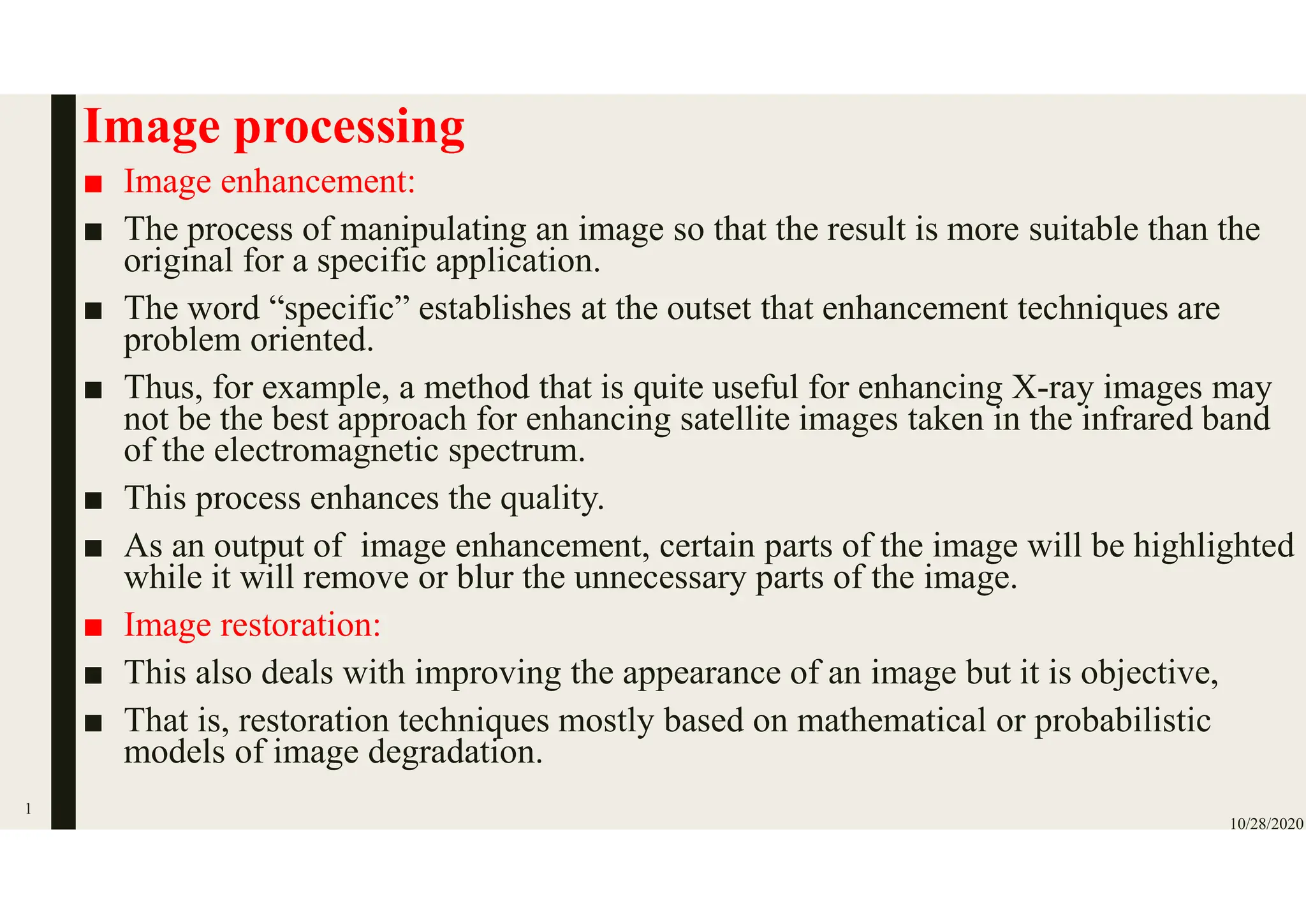 Image processing
■ Image enhancement:
■ The process of manipulating an image so that the result is more suitable than the
original for a specific application.
■ The word “specific” establishes at the outset that enhancement techniques are
problem oriented.
■ Thus, for example, a method that is quite useful for enhancing X-ray images may
not be the best approach for enhancing satellite images taken in the infrared band
of the electromagnetic spectrum.
■ This process enhances the quality.
■ As an output of image enhancement, certain parts of the image will be highlighted
while it will remove or blur the unnecessary parts of the image.
■ Image restoration:
■ This also deals with improving the appearance of an image but it is objective,
■ That is, restoration techniques mostly based on mathematical or probabilistic
models of image degradation.
10/28/2020
1
 