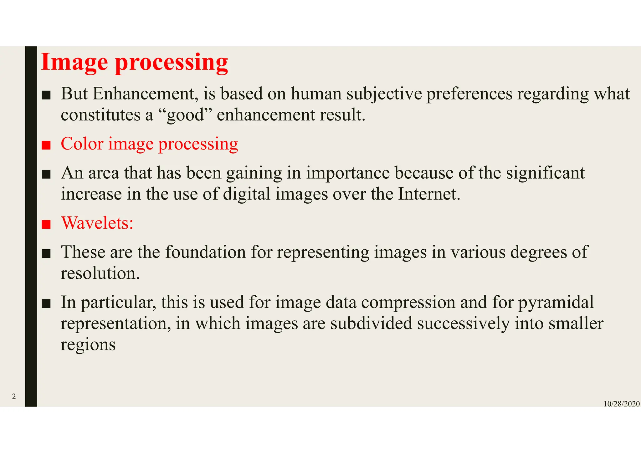 Image processing
■ But Enhancement, is based on human subjective preferences regarding what
constitutes a “good” enhancement result.
■ Color image processing
■ An area that has been gaining in importance because of the significant
increase in the use of digital images over the Internet.
■ Wavelets:
■ These are the foundation for representing images in various degrees of
resolution.
■ In particular, this is used for image data compression and for pyramidal
representation, in which images are subdivided successively into smaller
regions
10/28/2020
2
 
