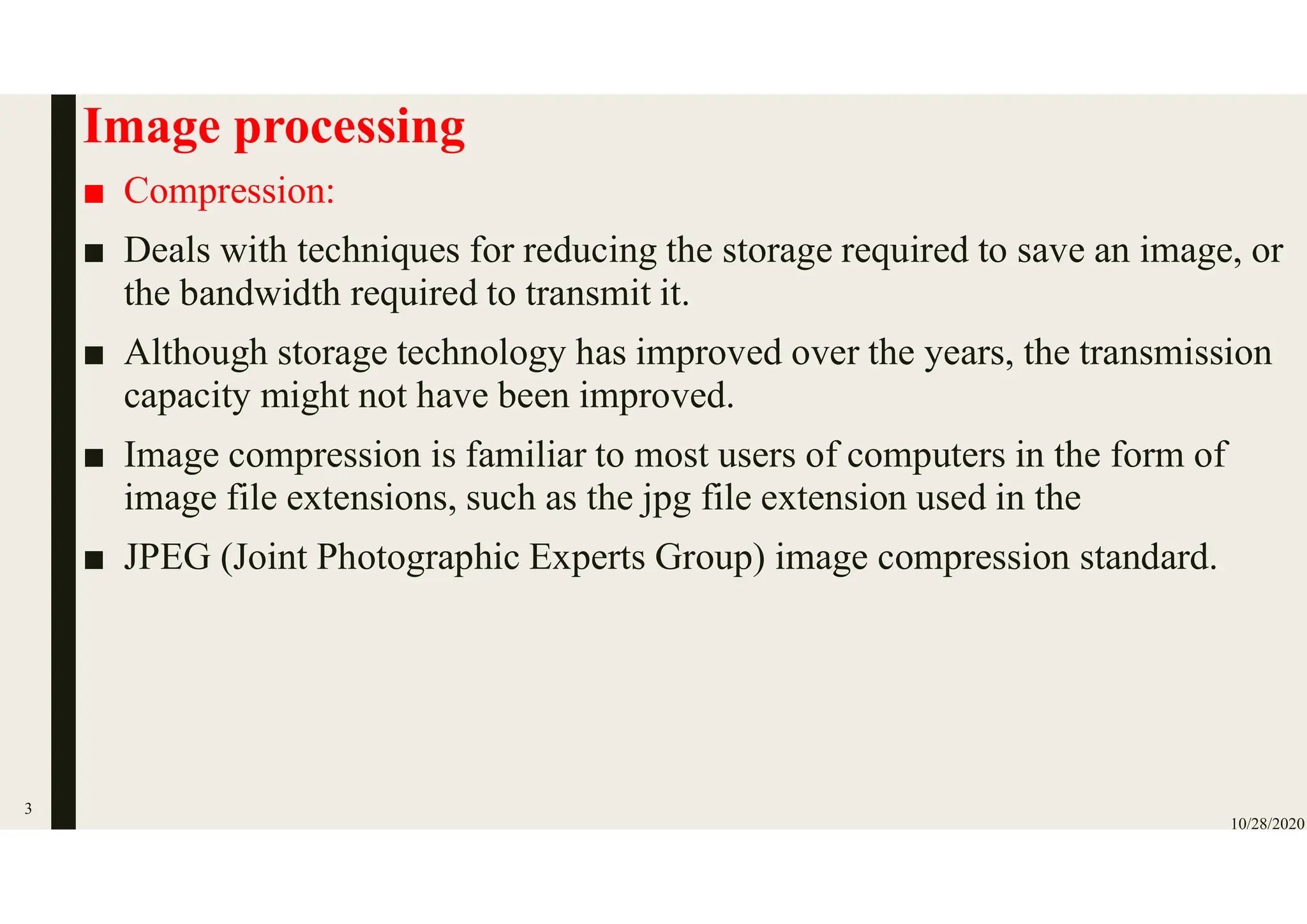Image processing
■ Compression:
■ Deals with techniques for reducing the storage required to save an image, or
the bandwidth required to transmit it.
■ Although storage technology has improved over the years, the transmission
capacity might not have been improved.
■ Image compression is familiar to most users of computers in the form of
image file extensions, such as the jpg file extension used in the
■ JPEG (Joint Photographic Experts Group) image compression standard.
10/28/2020
3
 