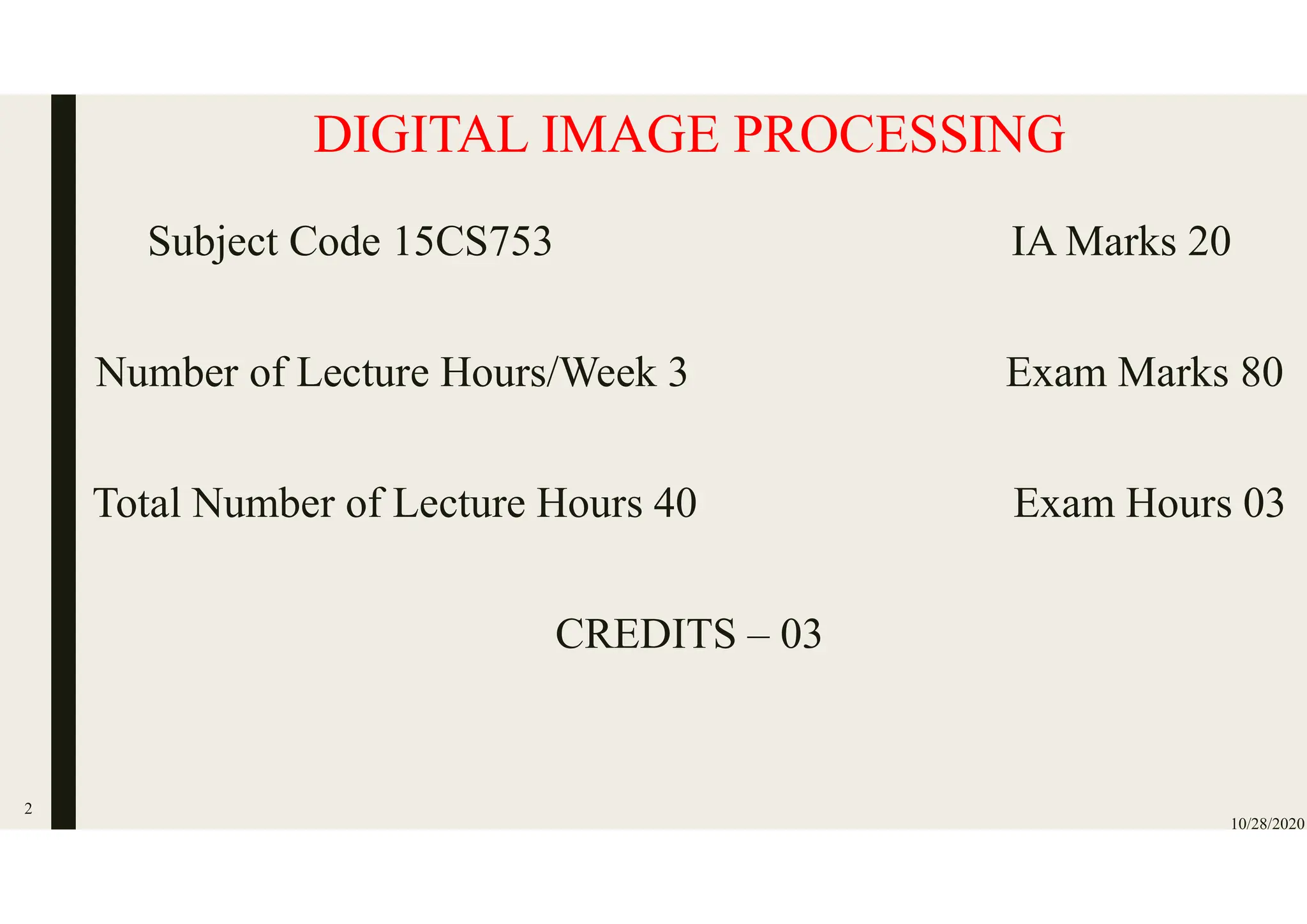 DIGITAL IMAGE PROCESSING
Subject Code 15CS753 IA Marks 20
Number of Lecture Hours/Week 3 Exam Marks 80
Total Number of Lecture Hours 40 Exam Hours 03
CREDITS – 03
10/28/2020
2
 